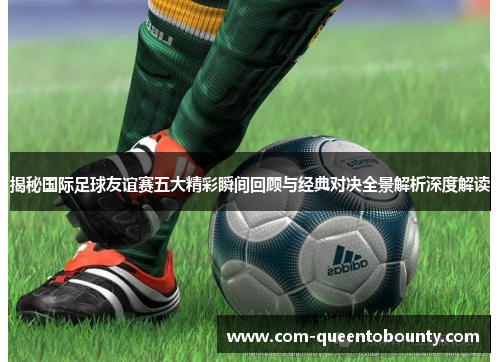 揭秘国际足球友谊赛五大精彩瞬间回顾与经典对决全景解析深度解读 揭秘国际足球友谊赛五大精彩瞬间回顾与经典对决全景解析深度解读